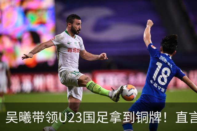 吴曦带领U23国足拿到铜牌！直言点球大战开始前，他眼睛是湿润的